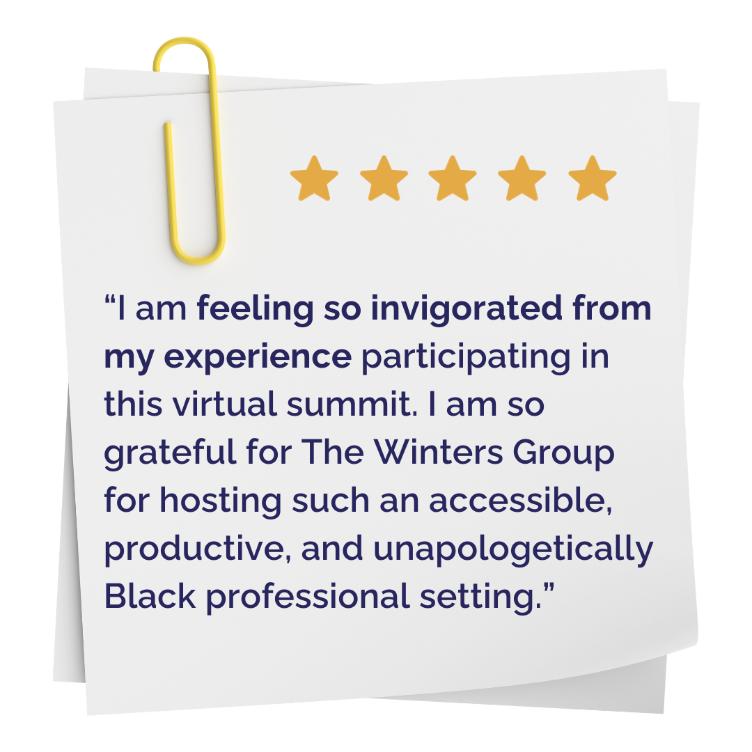 "I am feeling so invigorated from my experience participating in this virtual summit. I am so grateful for The Winters Group for hosting such an accessible, productive, and unapologetically Black professional setting."